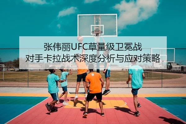 张伟丽UFC草量级卫冕战 对手卡拉战术深度分析与应对策略